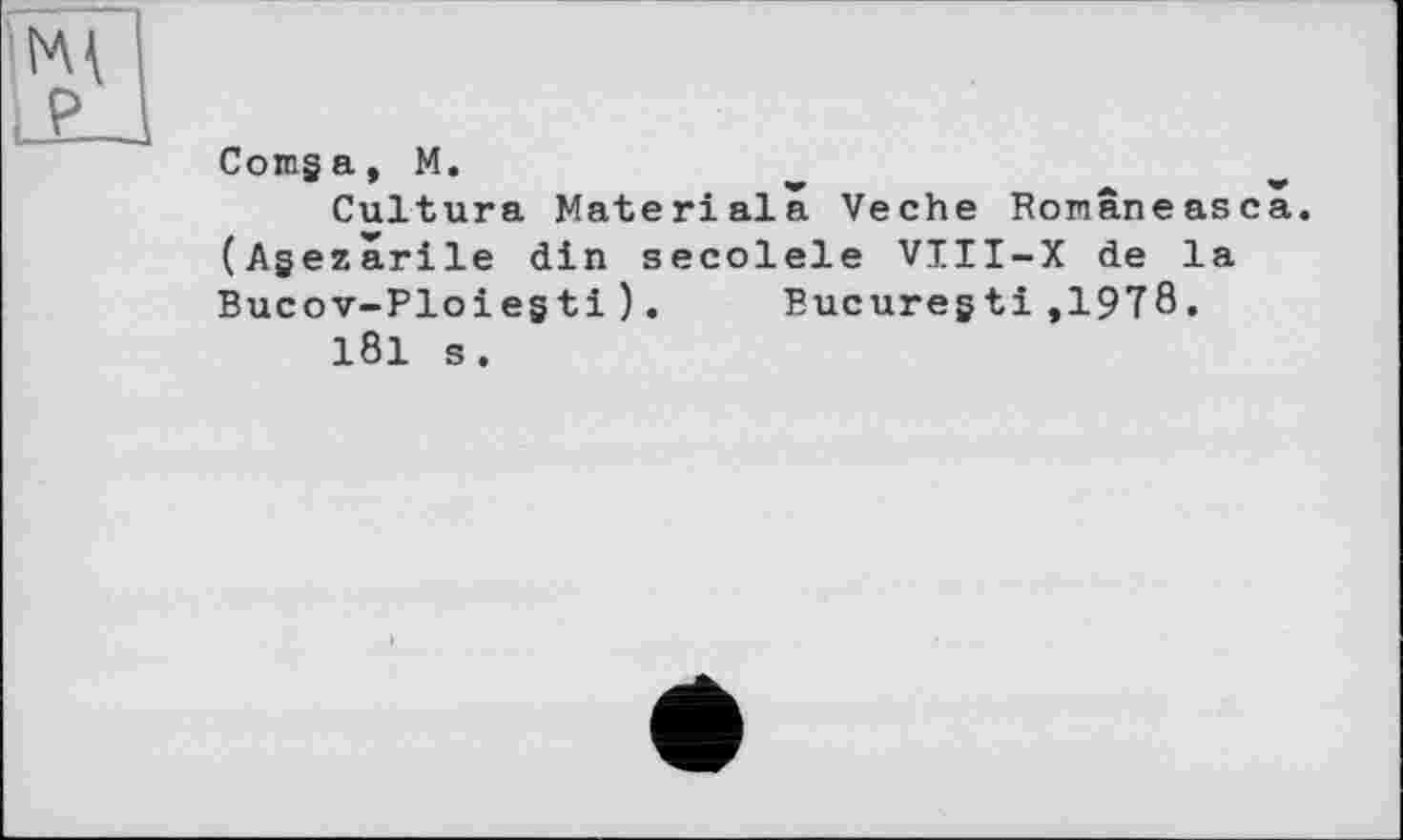 ﻿Comga, M.
Cultura Materiala Veche Ronâneasca. (Agezârile din secolele VIII-X de la Bucov-Ploiegti). Eucuregti,1978.
181 s.